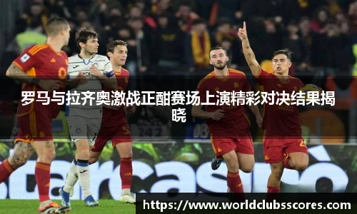罗马与拉齐奥激战正酣赛场上演精彩对决结果揭晓